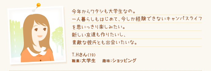 今年からワタシも大学生なの。一人暮らしもはじめて、今しか経験できないキャンパスライフを思いっきり楽しみたい。新しい友達も作りたいし、素敵な彼氏とも出会いたいな。 T.Hさん（19） 職業：大学生 趣味：ショッピング