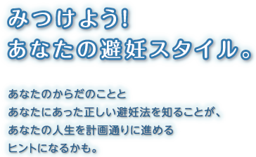 みつけよう！ あなたの避妊スタイル。あなたのからだのこととあなたにあった正しい避妊法を知ることが、あなたの人生を計画通りに進めるヒントになります。